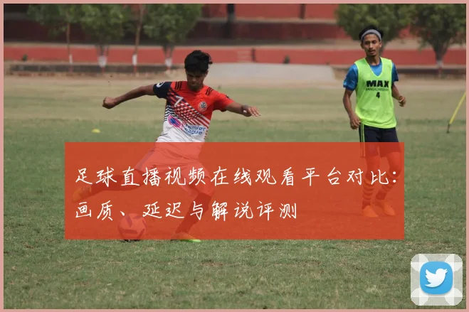 足球直播视频在线观看平台对比:画质、延迟与解说评测