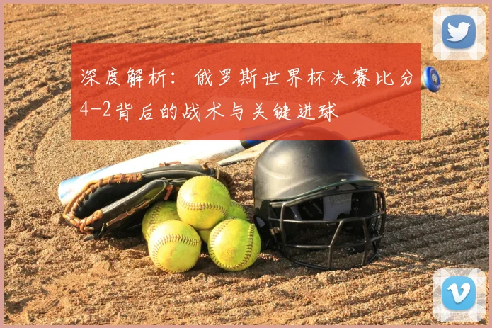 深度解析：俄罗斯世界杯决赛比分4-2背后的战术与关键进球