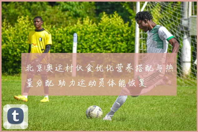 北京奥运村伙食优化营养搭配与热量分配 助力运动员体能恢复