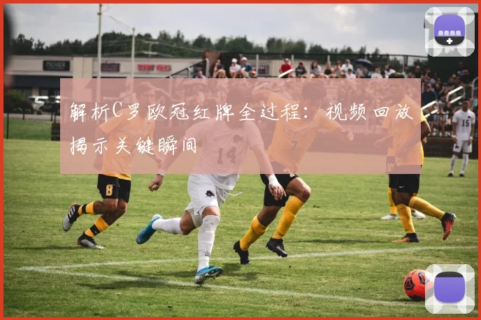 解析C罗欧冠红牌全过程：视频回放揭示关键瞬间