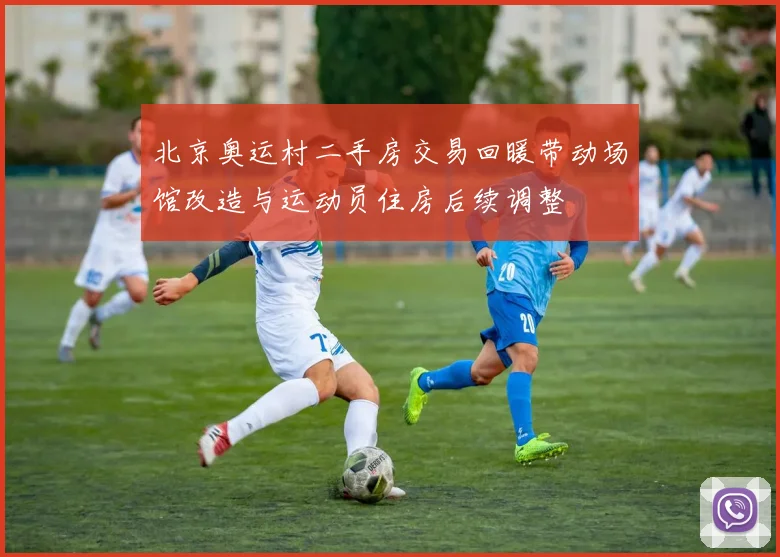 北京奥运村二手房交易回暖带动场馆改造与运动员住房后续调整