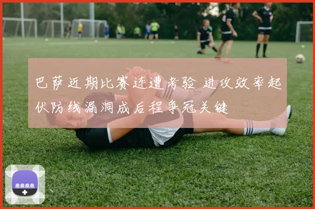 巴萨近期比赛连遭考验 进攻效率起伏防线漏洞成后程争冠关键