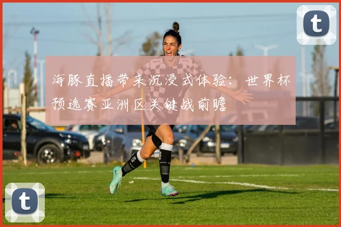 海豚直播带来沉浸式体验：世界杯预选赛亚洲区关键战前瞻