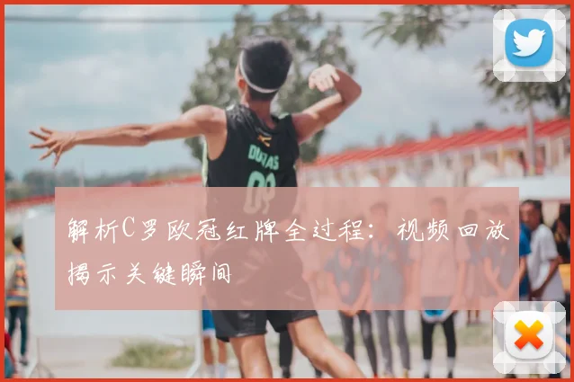 解析C罗欧冠红牌全过程：视频回放揭示关键瞬间