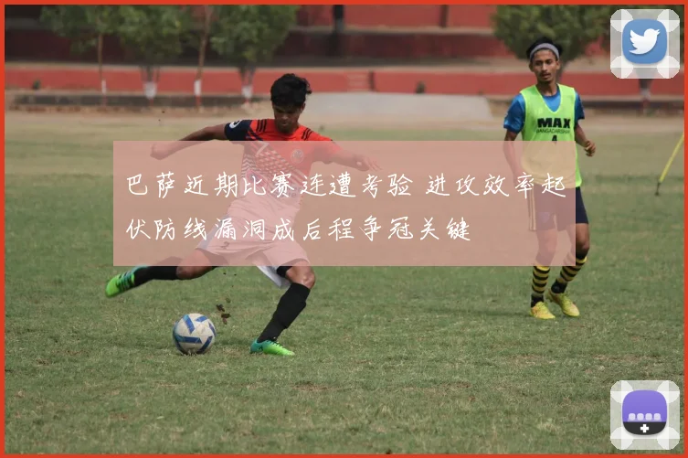 巴萨近期比赛连遭考验 进攻效率起伏防线漏洞成后程争冠关键