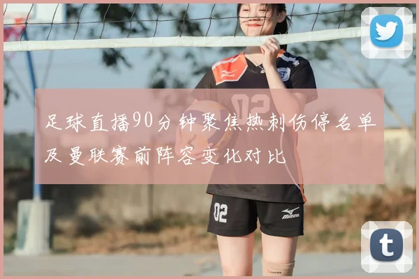 足球直播90分钟聚焦热刺伤停名单及曼联赛前阵容变化对比